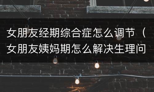 女朋友经期综合症怎么调节（女朋友姨妈期怎么解决生理问题）