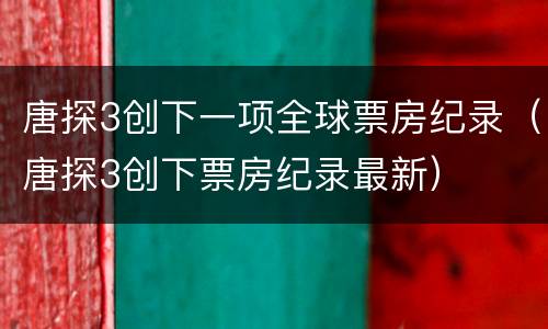 唐探3创下一项全球票房纪录（唐探3创下票房纪录最新）