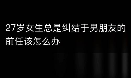 27岁女生总是纠结于男朋友的前任该怎么办