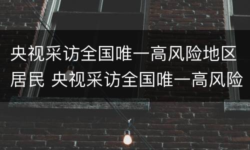 央视采访全国唯一高风险地区居民 央视采访全国唯一高风险地区居民的视频