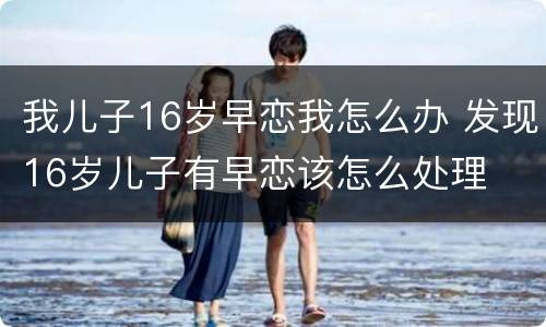 我儿子16岁早恋我怎么办 发现16岁儿子有早恋该怎么处理