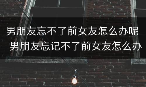 男朋友忘不了前女友怎么办呢 男朋友忘记不了前女友怎么办