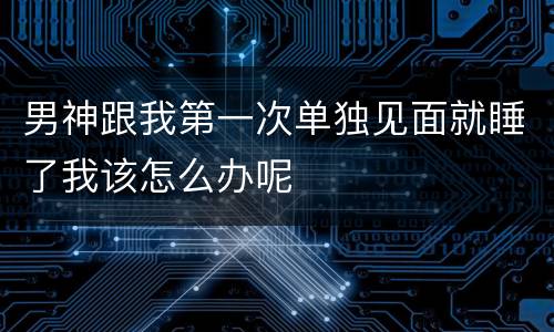 男神跟我第一次单独见面就睡了我该怎么办呢