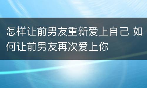 怎样让前男友重新爱上自己 如何让前男友再次爱上你