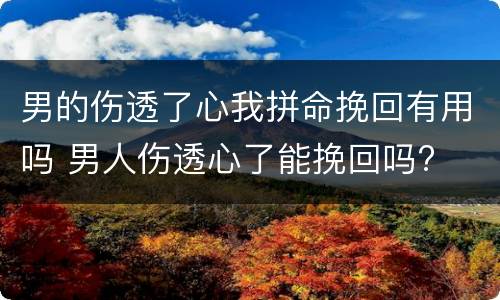 男的伤透了心我拼命挽回有用吗 男人伤透心了能挽回吗?