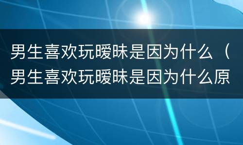 男生喜欢玩暧昧是因为什么（男生喜欢玩暧昧是因为什么原因）