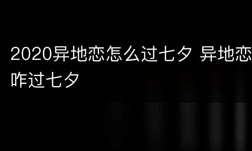 2020异地恋怎么过七夕 异地恋咋过七夕