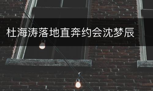 杜海涛落地直奔约会沈梦辰