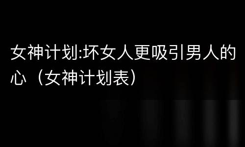 女神计划:坏女人更吸引男人的心（女神计划表）