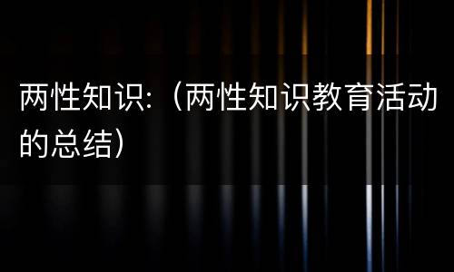 两性知识:（两性知识教育活动的总结）