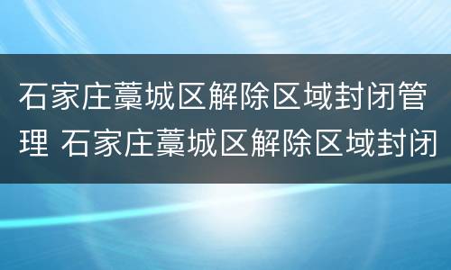 石家庄藁城区解除区域封闭管理 石家庄藁城区解除区域封闭管理了吗