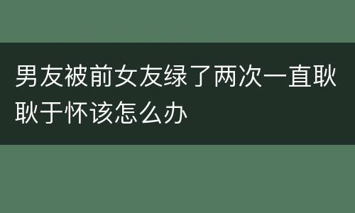 男友被前女友绿了两次一直耿耿于怀该怎么办