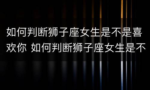 如何判断狮子座女生是不是喜欢你 如何判断狮子座女生是不是喜欢你呢