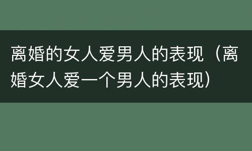 离婚的女人爱男人的表现（离婚女人爱一个男人的表现）