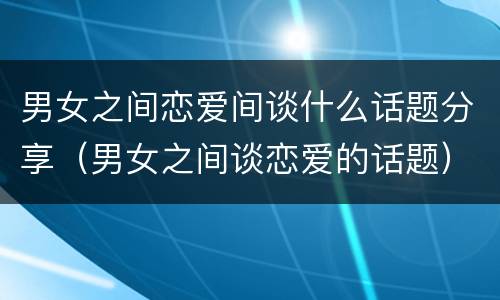 男女之间恋爱间谈什么话题分享（男女之间谈恋爱的话题）