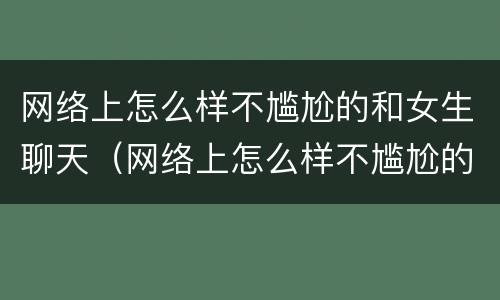 网络上怎么样不尴尬的和女生聊天（网络上怎么样不尴尬的和女生聊天呢）