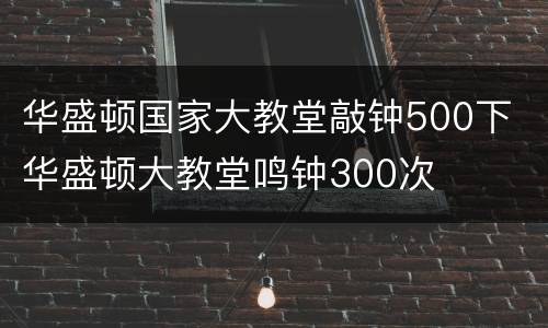 华盛顿国家大教堂敲钟500下 华盛顿大教堂鸣钟300次