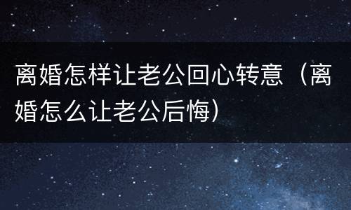 离婚怎样让老公回心转意（离婚怎么让老公后悔）