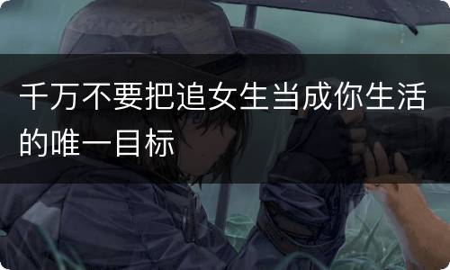 千万不要把追女生当成你生活的唯一目标