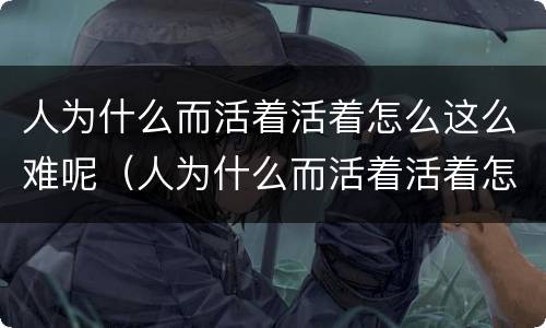 人为什么而活着活着怎么这么难呢（人为什么而活着活着怎么这么难呢图片）