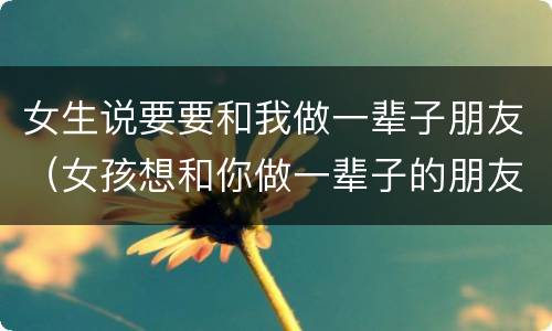 女生说要要和我做一辈子朋友（女孩想和你做一辈子的朋友）