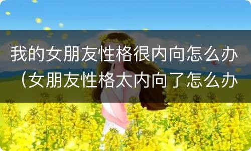 我的女朋友性格很内向怎么办（女朋友性格太内向了怎么办）