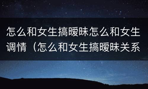 怎么和女生搞暧昧怎么和女生调情（怎么和女生搞暧昧关系）
