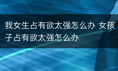 我女生占有欲太强怎么办 女孩子占有欲太强怎么办