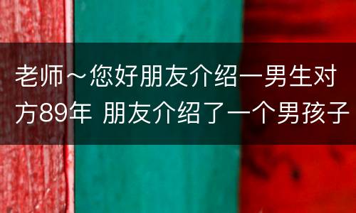 老师～您好朋友介绍一男生对方89年 朋友介绍了一个男孩子