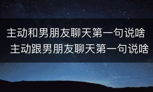 主动和男朋友聊天第一句说啥 主动跟男朋友聊天第一句说啥