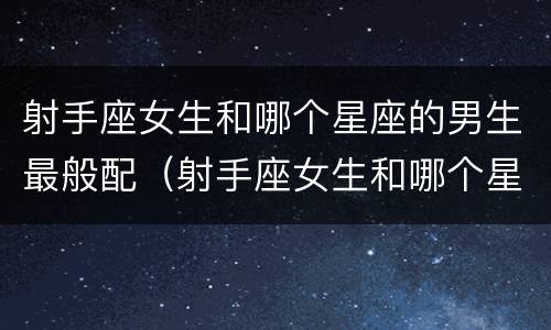 射手座女生和哪个星座的男生最般配（射手座女生和哪个星座的男生最般配呢）