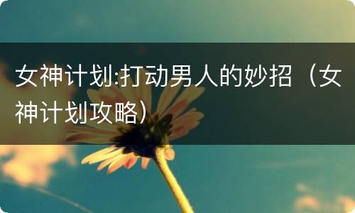 女神计划:打动男人的妙招（女神计划攻略）