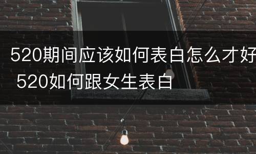 520期间应该如何表白怎么才好 520如何跟女生表白