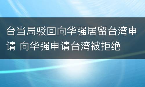 台当局驳回向华强居留台湾申请 向华强申请台湾被拒绝
