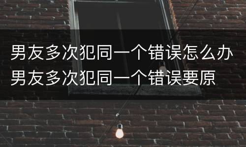 男友多次犯同一个错误怎么办男友多次犯同一个错误要原