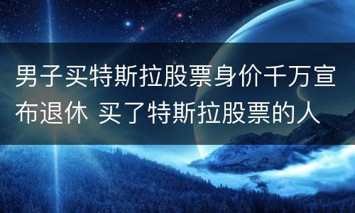 男子买特斯拉股票身价千万宣布退休 买了特斯拉股票的人
