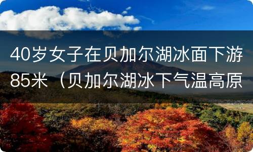 40岁女子在贝加尔湖冰面下游85米（贝加尔湖冰下气温高原因）