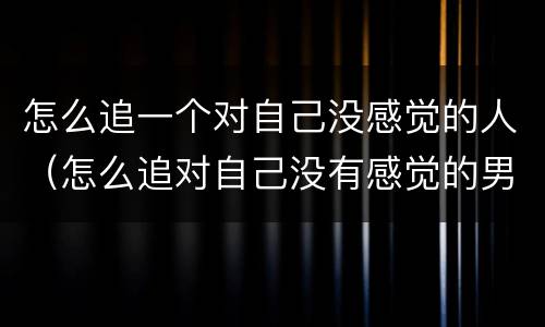 怎么追一个对自己没感觉的人（怎么追对自己没有感觉的男生）