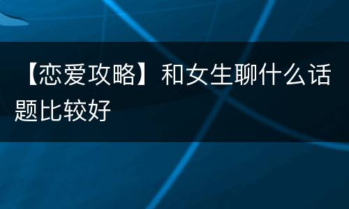 【恋爱攻略】和女生聊什么话题比较好