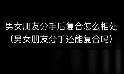 男女朋友分手后复合怎么相处（男女朋友分手还能复合吗）