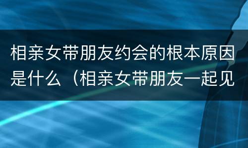 相亲女带朋友约会的根本原因是什么（相亲女带朋友一起见面）