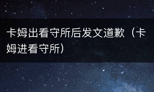 卡姆出看守所后发文道歉（卡姆进看守所）