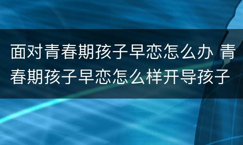 面对青春期孩子早恋怎么办 青春期孩子早恋怎么样开导孩子