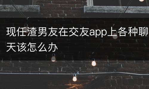 现任渣男友在交友app上各种聊天该怎么办