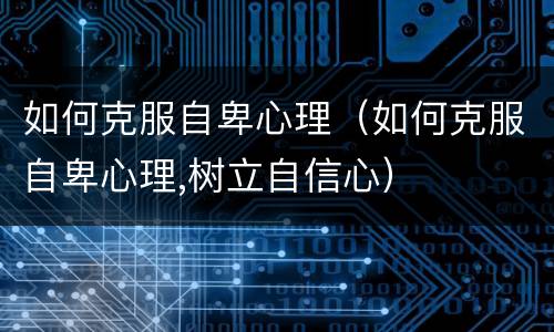 如何克服自卑心理（如何克服自卑心理,树立自信心）