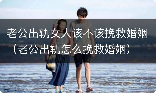 老公出轨女人该不该挽救婚姻（老公出轨怎么挽救婚姻）