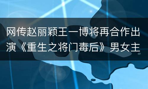 网传赵丽颖王一博将再合作出演《重生之将门毒后》男女主角