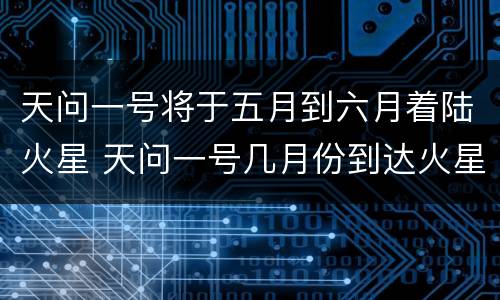 天问一号将于五月到六月着陆火星 天问一号几月份到达火星