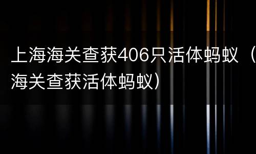 上海海关查获406只活体蚂蚁（海关查获活体蚂蚁）