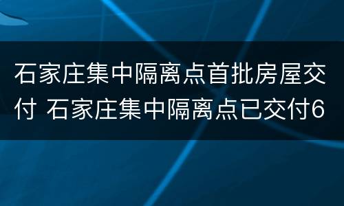石家庄集中隔离点首批房屋交付 石家庄集中隔离点已交付606套房屋